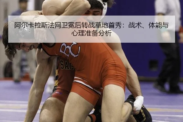 阿尔卡拉斯法网卫冕后转战草地首秀：战术、体能与心理准备分析